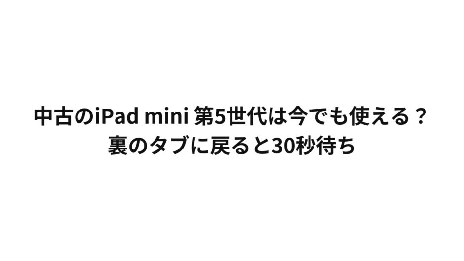 中古のiPad mini 第5世代は今でも使える？裏のタブに戻ると30秒待ち